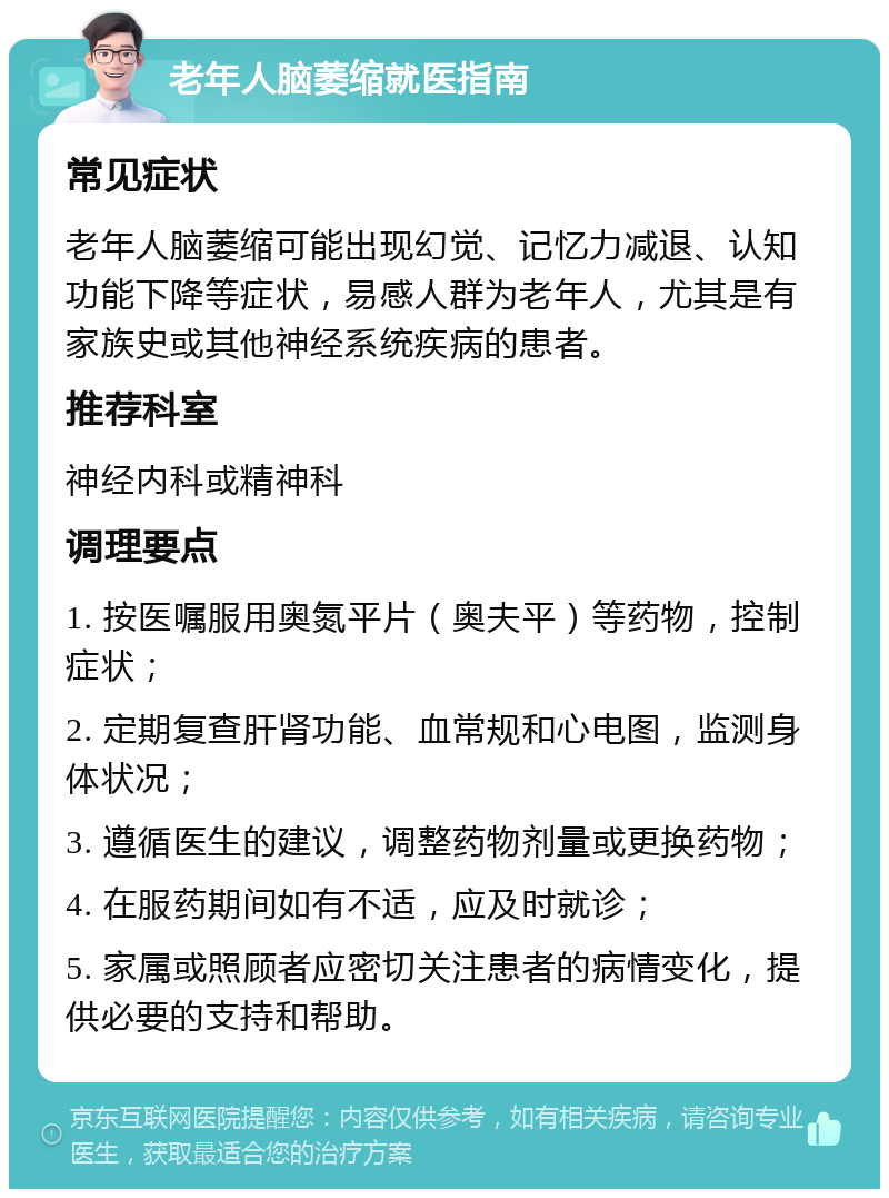 老年人脑萎缩就医指南 常见症状 老年人脑萎缩可能出现幻觉、记忆力减退、认知功能下降等症状，易感人群为老年人，尤其是有家族史或其他神经系统疾病的患者。 推荐科室 神经内科或精神科 调理要点 1. 按医嘱服用奥氮平片（奥夫平）等药物，控制症状； 2. 定期复查肝肾功能、血常规和心电图，监测身体状况； 3. 遵循医生的建议，调整药物剂量或更换药物； 4. 在服药期间如有不适，应及时就诊； 5. 家属或照顾者应密切关注患者的病情变化，提供必要的支持和帮助。