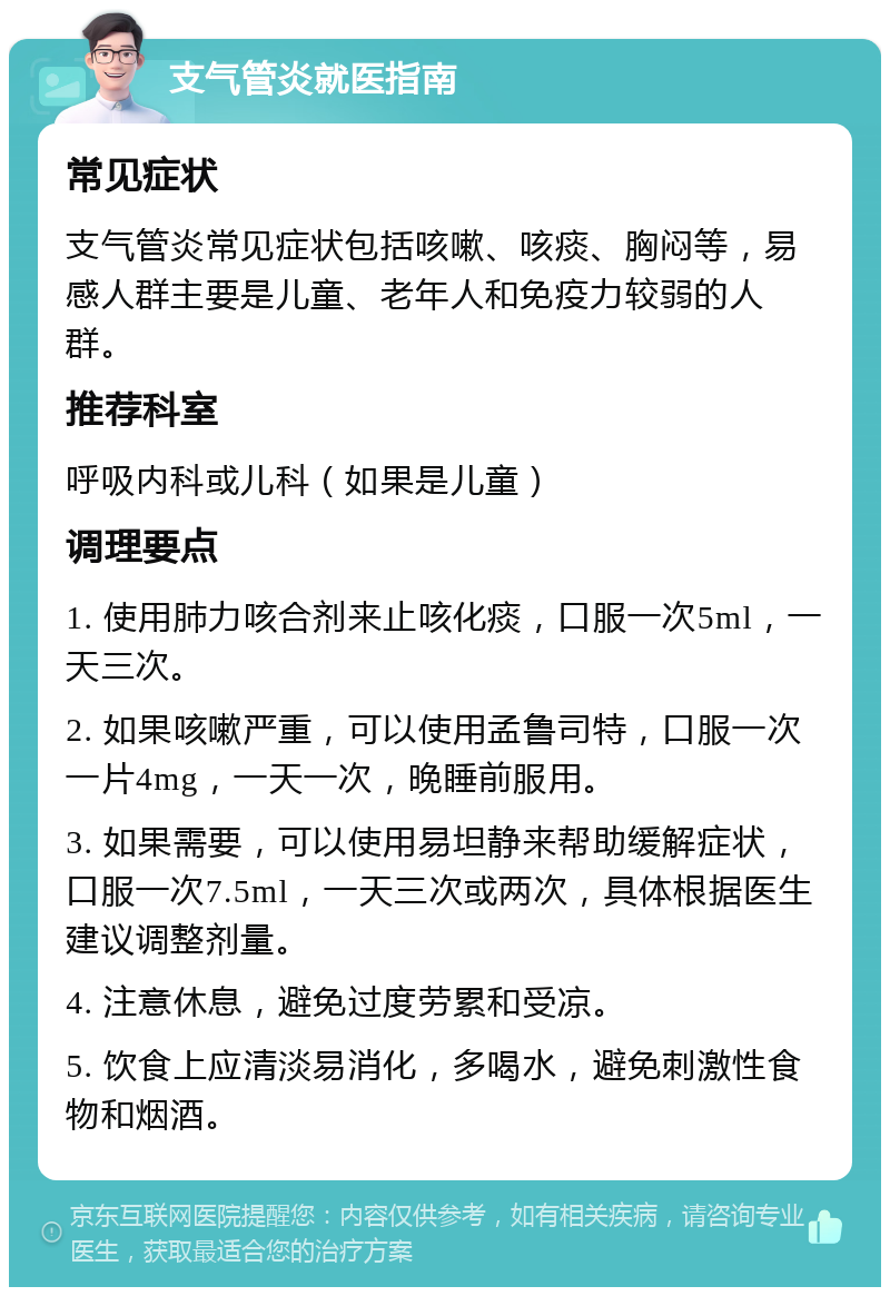 支气管炎就医指南 常见症状 支气管炎常见症状包括咳嗽、咳痰、胸闷等，易感人群主要是儿童、老年人和免疫力较弱的人群。 推荐科室 呼吸内科或儿科（如果是儿童） 调理要点 1. 使用肺力咳合剂来止咳化痰，口服一次5ml，一天三次。 2. 如果咳嗽严重，可以使用孟鲁司特，口服一次一片4mg，一天一次，晚睡前服用。 3. 如果需要，可以使用易坦静来帮助缓解症状，口服一次7.5ml，一天三次或两次，具体根据医生建议调整剂量。 4. 注意休息，避免过度劳累和受凉。 5. 饮食上应清淡易消化，多喝水，避免刺激性食物和烟酒。