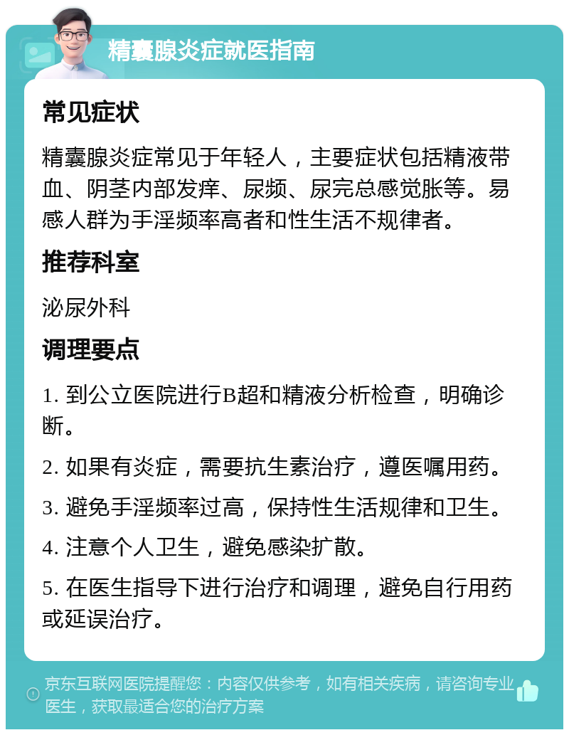 精囊腺炎症就医指南 常见症状 精囊腺炎症常见于年轻人，主要症状包括精液带血、阴茎内部发痒、尿频、尿完总感觉胀等。易感人群为手淫频率高者和性生活不规律者。 推荐科室 泌尿外科 调理要点 1. 到公立医院进行B超和精液分析检查，明确诊断。 2. 如果有炎症，需要抗生素治疗，遵医嘱用药。 3. 避免手淫频率过高，保持性生活规律和卫生。 4. 注意个人卫生，避免感染扩散。 5. 在医生指导下进行治疗和调理，避免自行用药或延误治疗。