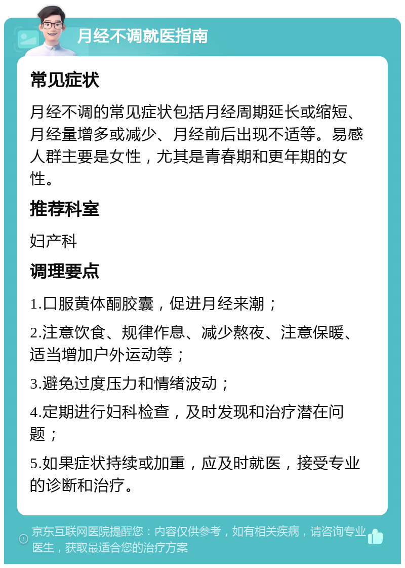 月经不调就医指南 常见症状 月经不调的常见症状包括月经周期延长或缩短、月经量增多或减少、月经前后出现不适等。易感人群主要是女性，尤其是青春期和更年期的女性。 推荐科室 妇产科 调理要点 1.口服黄体酮胶囊，促进月经来潮； 2.注意饮食、规律作息、减少熬夜、注意保暖、适当增加户外运动等； 3.避免过度压力和情绪波动； 4.定期进行妇科检查，及时发现和治疗潜在问题； 5.如果症状持续或加重，应及时就医，接受专业的诊断和治疗。