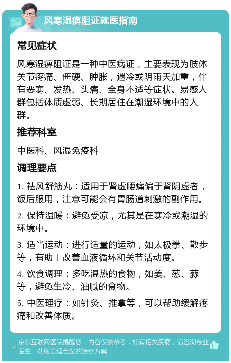 风寒湿痹阻证就医指南 常见症状 风寒湿痹阻证是一种中医病证，主要表现为肢体关节疼痛、僵硬、肿胀，遇冷或阴雨天加重，伴有恶寒、发热、头痛、全身不适等症状。易感人群包括体质虚弱、长期居住在潮湿环境中的人群。 推荐科室 中医科、风湿免疫科 调理要点 1. 祛风舒筋丸：适用于肾虚腰痛偏于肾阴虚者，饭后服用，注意可能会有胃肠道刺激的副作用。 2. 保持温暖：避免受凉，尤其是在寒冷或潮湿的环境中。 3. 适当运动：进行适量的运动，如太极拳、散步等，有助于改善血液循环和关节活动度。 4. 饮食调理：多吃温热的食物，如姜、葱、蒜等，避免生冷、油腻的食物。 5. 中医理疗：如针灸、推拿等，可以帮助缓解疼痛和改善体质。