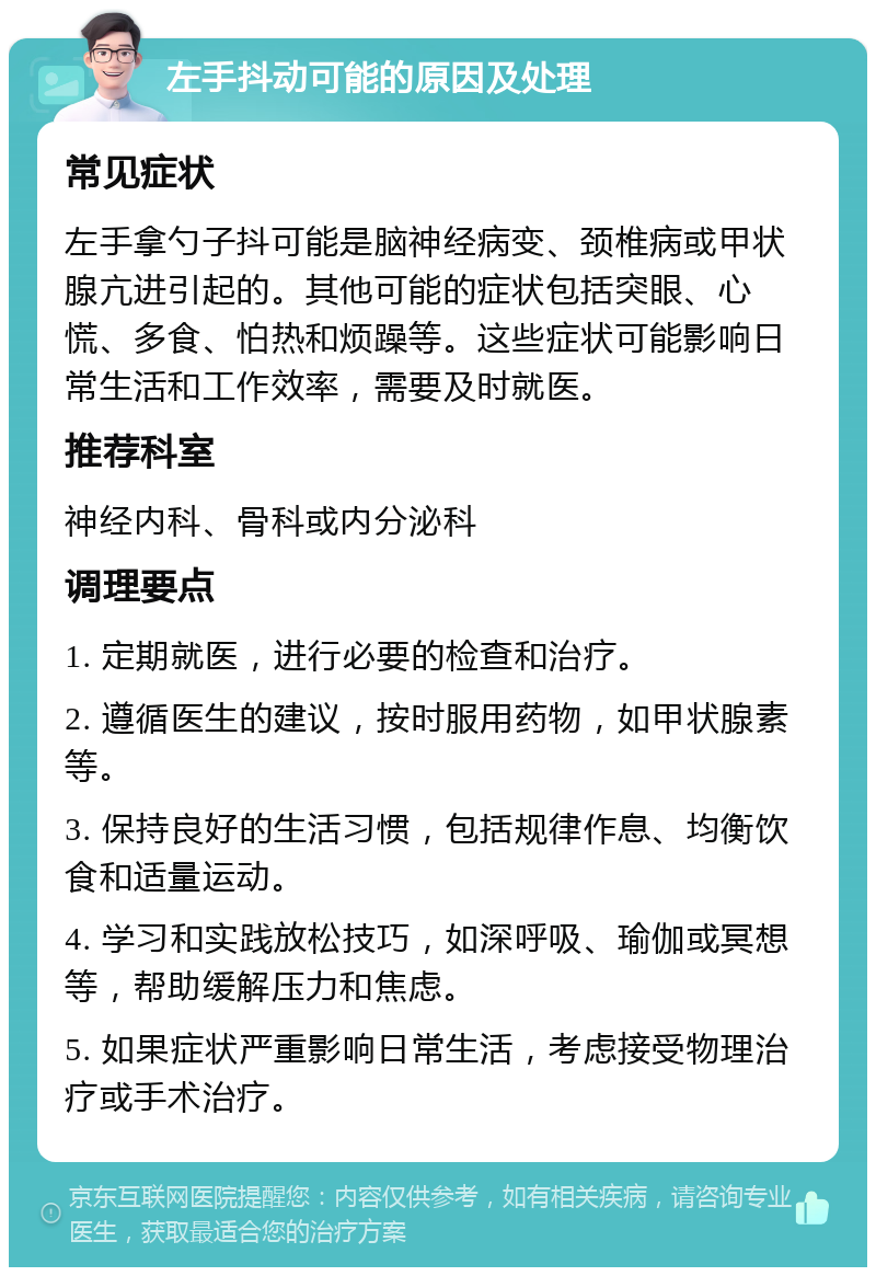 左手抖动可能的原因及处理 常见症状 左手拿勺子抖可能是脑神经病变、颈椎病或甲状腺亢进引起的。其他可能的症状包括突眼、心慌、多食、怕热和烦躁等。这些症状可能影响日常生活和工作效率，需要及时就医。 推荐科室 神经内科、骨科或内分泌科 调理要点 1. 定期就医，进行必要的检查和治疗。 2. 遵循医生的建议，按时服用药物，如甲状腺素等。 3. 保持良好的生活习惯，包括规律作息、均衡饮食和适量运动。 4. 学习和实践放松技巧，如深呼吸、瑜伽或冥想等，帮助缓解压力和焦虑。 5. 如果症状严重影响日常生活，考虑接受物理治疗或手术治疗。