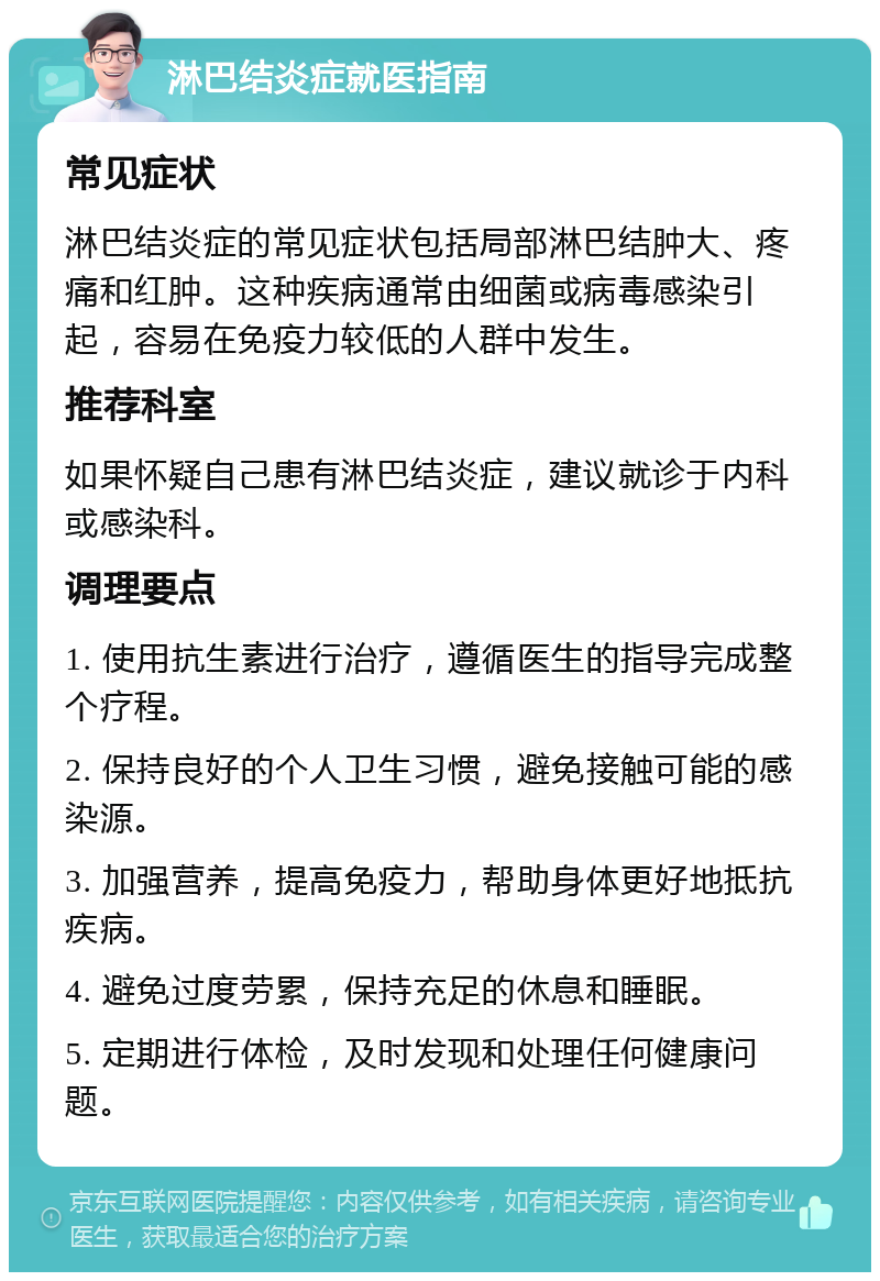 淋巴结炎症就医指南 常见症状 淋巴结炎症的常见症状包括局部淋巴结肿大、疼痛和红肿。这种疾病通常由细菌或病毒感染引起，容易在免疫力较低的人群中发生。 推荐科室 如果怀疑自己患有淋巴结炎症，建议就诊于内科或感染科。 调理要点 1. 使用抗生素进行治疗，遵循医生的指导完成整个疗程。 2. 保持良好的个人卫生习惯，避免接触可能的感染源。 3. 加强营养，提高免疫力，帮助身体更好地抵抗疾病。 4. 避免过度劳累，保持充足的休息和睡眠。 5. 定期进行体检，及时发现和处理任何健康问题。