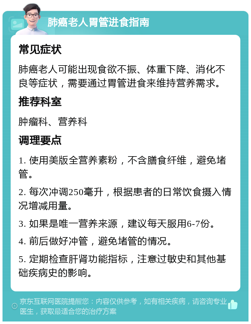 肺癌老人胃管进食指南 常见症状 肺癌老人可能出现食欲不振、体重下降、消化不良等症状，需要通过胃管进食来维持营养需求。 推荐科室 肿瘤科、营养科 调理要点 1. 使用美版全营养素粉，不含膳食纤维，避免堵管。 2. 每次冲调250毫升，根据患者的日常饮食摄入情况增减用量。 3. 如果是唯一营养来源，建议每天服用6-7份。 4. 前后做好冲管，避免堵管的情况。 5. 定期检查肝肾功能指标，注意过敏史和其他基础疾病史的影响。