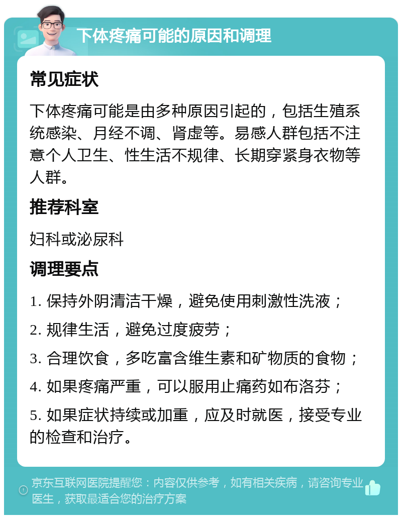 下体疼痛可能的原因和调理 常见症状 下体疼痛可能是由多种原因引起的，包括生殖系统感染、月经不调、肾虚等。易感人群包括不注意个人卫生、性生活不规律、长期穿紧身衣物等人群。 推荐科室 妇科或泌尿科 调理要点 1. 保持外阴清洁干燥，避免使用刺激性洗液； 2. 规律生活，避免过度疲劳； 3. 合理饮食，多吃富含维生素和矿物质的食物； 4. 如果疼痛严重，可以服用止痛药如布洛芬； 5. 如果症状持续或加重，应及时就医，接受专业的检查和治疗。