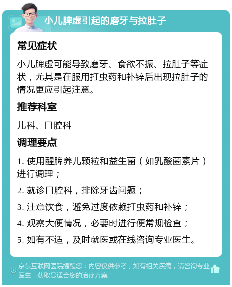 小儿脾虚引起的磨牙与拉肚子 常见症状 小儿脾虚可能导致磨牙、食欲不振、拉肚子等症状，尤其是在服用打虫药和补锌后出现拉肚子的情况更应引起注意。 推荐科室 儿科、口腔科 调理要点 1. 使用醒脾养儿颗粒和益生菌（如乳酸菌素片）进行调理； 2. 就诊口腔科，排除牙齿问题； 3. 注意饮食，避免过度依赖打虫药和补锌； 4. 观察大便情况，必要时进行便常规检查； 5. 如有不适，及时就医或在线咨询专业医生。