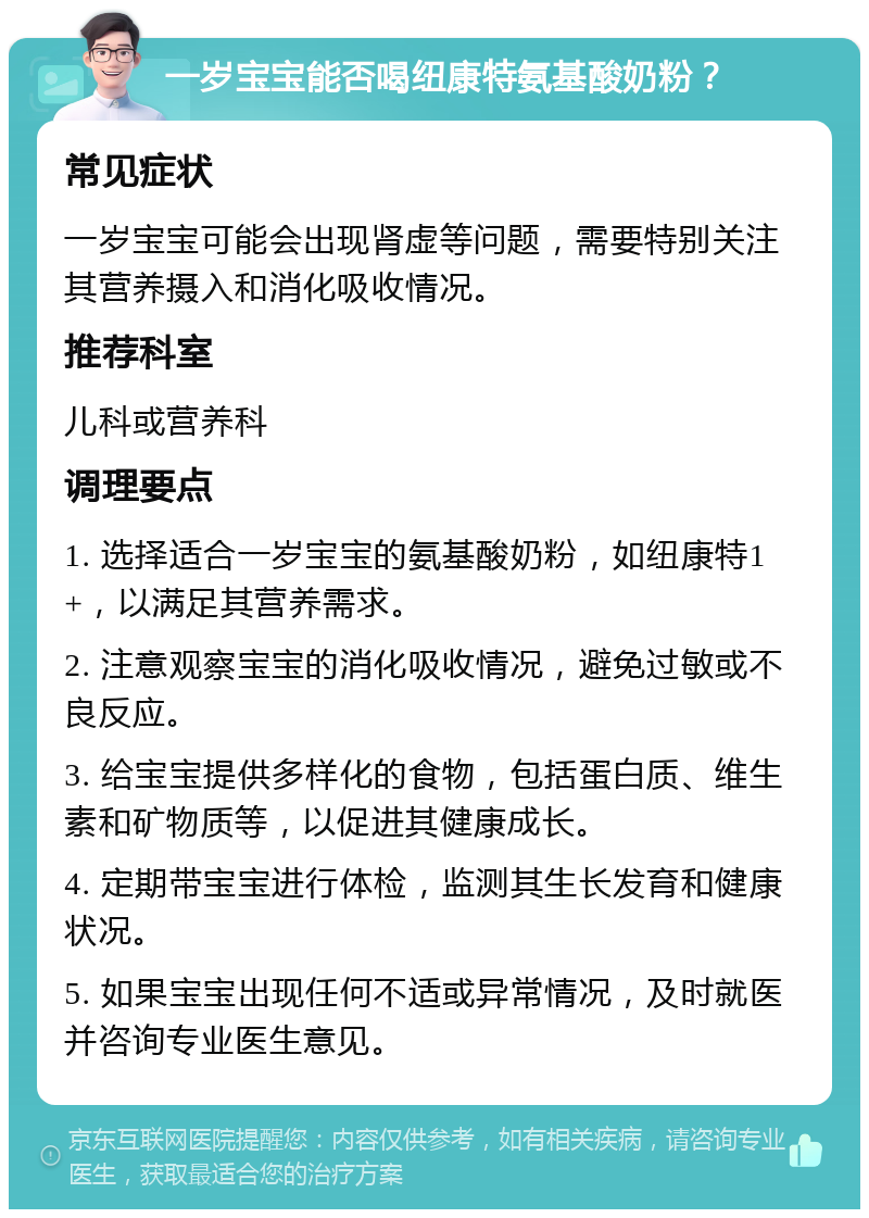 一岁宝宝能否喝纽康特氨基酸奶粉？ 常见症状 一岁宝宝可能会出现肾虚等问题，需要特别关注其营养摄入和消化吸收情况。 推荐科室 儿科或营养科 调理要点 1. 选择适合一岁宝宝的氨基酸奶粉，如纽康特1+，以满足其营养需求。 2. 注意观察宝宝的消化吸收情况，避免过敏或不良反应。 3. 给宝宝提供多样化的食物，包括蛋白质、维生素和矿物质等，以促进其健康成长。 4. 定期带宝宝进行体检，监测其生长发育和健康状况。 5. 如果宝宝出现任何不适或异常情况，及时就医并咨询专业医生意见。