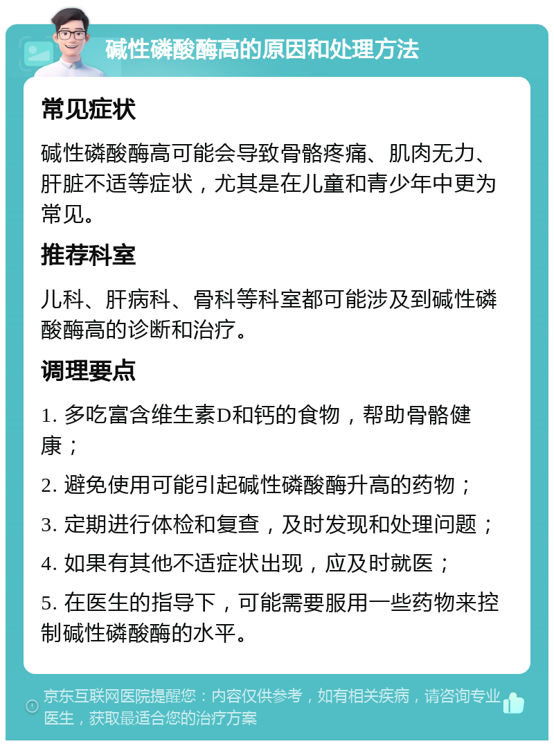 碱性磷酸酶高的原因和处理方法 常见症状 碱性磷酸酶高可能会导致骨骼疼痛、肌肉无力、肝脏不适等症状，尤其是在儿童和青少年中更为常见。 推荐科室 儿科、肝病科、骨科等科室都可能涉及到碱性磷酸酶高的诊断和治疗。 调理要点 1. 多吃富含维生素D和钙的食物，帮助骨骼健康； 2. 避免使用可能引起碱性磷酸酶升高的药物； 3. 定期进行体检和复查，及时发现和处理问题； 4. 如果有其他不适症状出现，应及时就医； 5. 在医生的指导下，可能需要服用一些药物来控制碱性磷酸酶的水平。