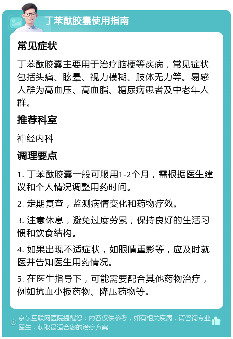 丁苯酞胶囊使用指南 常见症状 丁苯酞胶囊主要用于治疗脑梗等疾病，常见症状包括头痛、眩晕、视力模糊、肢体无力等。易感人群为高血压、高血脂、糖尿病患者及中老年人群。 推荐科室 神经内科 调理要点 1. 丁苯酞胶囊一般可服用1-2个月，需根据医生建议和个人情况调整用药时间。 2. 定期复查，监测病情变化和药物疗效。 3. 注意休息，避免过度劳累，保持良好的生活习惯和饮食结构。 4. 如果出现不适症状，如眼睛重影等，应及时就医并告知医生用药情况。 5. 在医生指导下，可能需要配合其他药物治疗，例如抗血小板药物、降压药物等。