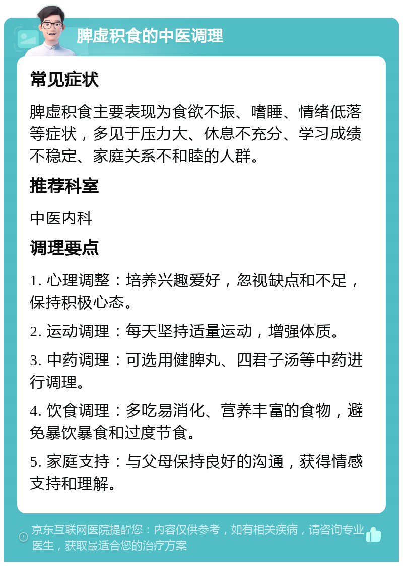 脾虚积食的中医调理 常见症状 脾虚积食主要表现为食欲不振、嗜睡、情绪低落等症状，多见于压力大、休息不充分、学习成绩不稳定、家庭关系不和睦的人群。 推荐科室 中医内科 调理要点 1. 心理调整：培养兴趣爱好，忽视缺点和不足，保持积极心态。 2. 运动调理：每天坚持适量运动，增强体质。 3. 中药调理：可选用健脾丸、四君子汤等中药进行调理。 4. 饮食调理：多吃易消化、营养丰富的食物，避免暴饮暴食和过度节食。 5. 家庭支持：与父母保持良好的沟通，获得情感支持和理解。