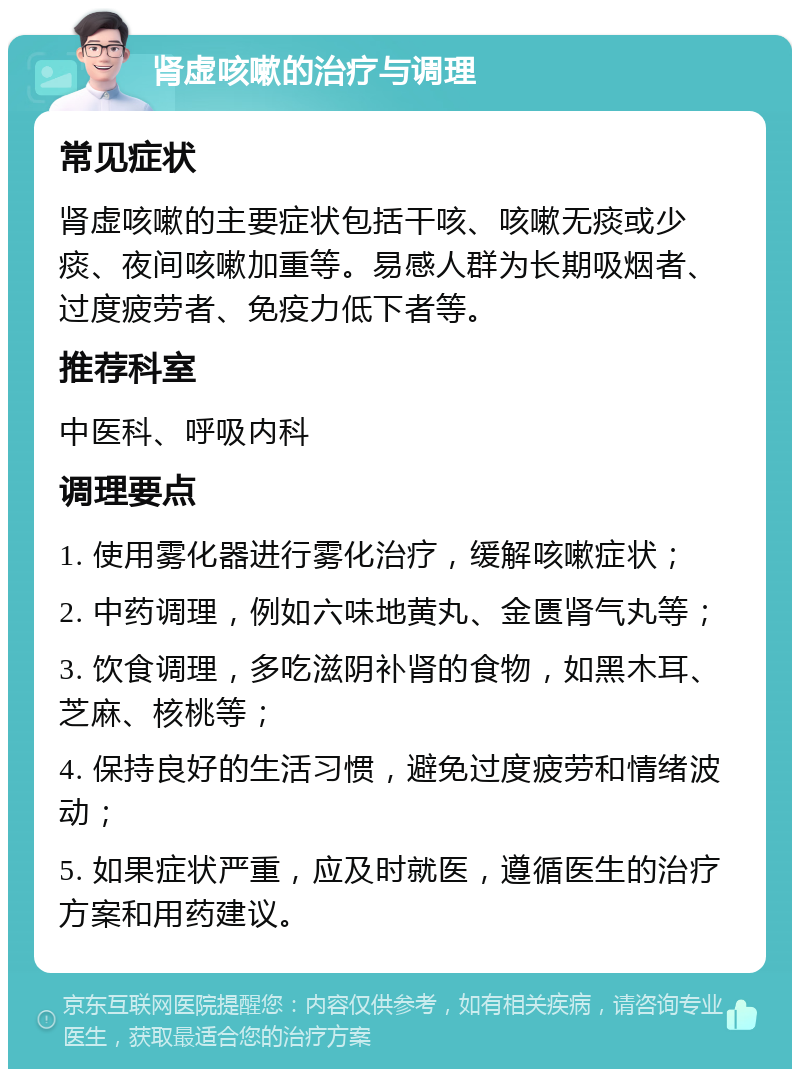 肾虚咳嗽的治疗与调理 常见症状 肾虚咳嗽的主要症状包括干咳、咳嗽无痰或少痰、夜间咳嗽加重等。易感人群为长期吸烟者、过度疲劳者、免疫力低下者等。 推荐科室 中医科、呼吸内科 调理要点 1. 使用雾化器进行雾化治疗，缓解咳嗽症状； 2. 中药调理，例如六味地黄丸、金匮肾气丸等； 3. 饮食调理，多吃滋阴补肾的食物，如黑木耳、芝麻、核桃等； 4. 保持良好的生活习惯，避免过度疲劳和情绪波动； 5. 如果症状严重，应及时就医，遵循医生的治疗方案和用药建议。