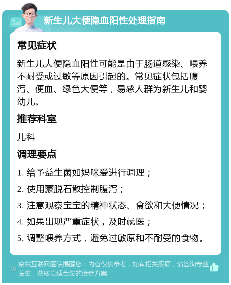 新生儿大便隐血阳性处理指南 常见症状 新生儿大便隐血阳性可能是由于肠道感染、喂养不耐受或过敏等原因引起的。常见症状包括腹泻、便血、绿色大便等，易感人群为新生儿和婴幼儿。 推荐科室 儿科 调理要点 1. 给予益生菌如妈咪爱进行调理； 2. 使用蒙脱石散控制腹泻； 3. 注意观察宝宝的精神状态、食欲和大便情况； 4. 如果出现严重症状，及时就医； 5. 调整喂养方式，避免过敏原和不耐受的食物。