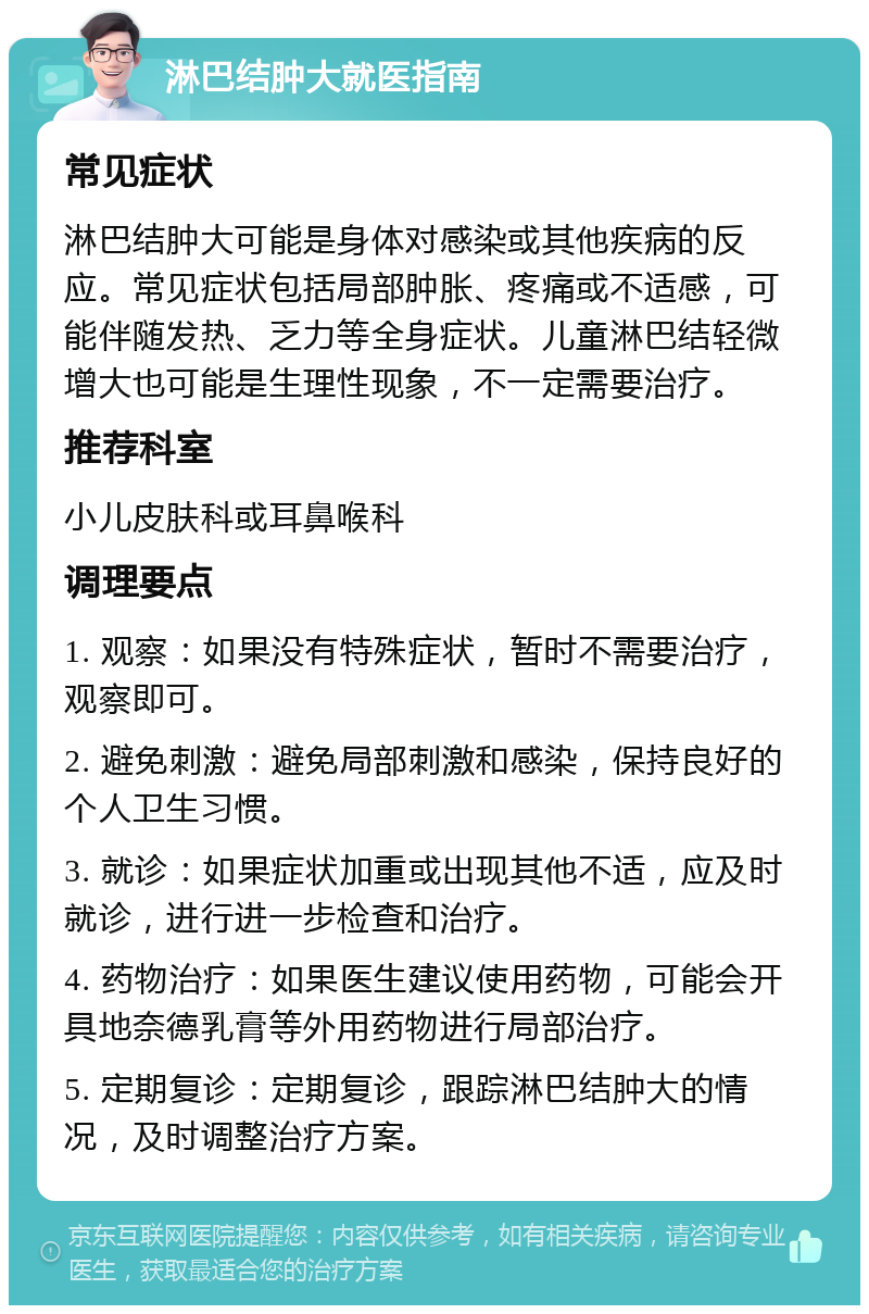 淋巴结肿大就医指南 常见症状 淋巴结肿大可能是身体对感染或其他疾病的反应。常见症状包括局部肿胀、疼痛或不适感，可能伴随发热、乏力等全身症状。儿童淋巴结轻微增大也可能是生理性现象，不一定需要治疗。 推荐科室 小儿皮肤科或耳鼻喉科 调理要点 1. 观察：如果没有特殊症状，暂时不需要治疗，观察即可。 2. 避免刺激：避免局部刺激和感染，保持良好的个人卫生习惯。 3. 就诊：如果症状加重或出现其他不适，应及时就诊，进行进一步检查和治疗。 4. 药物治疗：如果医生建议使用药物，可能会开具地奈德乳膏等外用药物进行局部治疗。 5. 定期复诊：定期复诊，跟踪淋巴结肿大的情况，及时调整治疗方案。