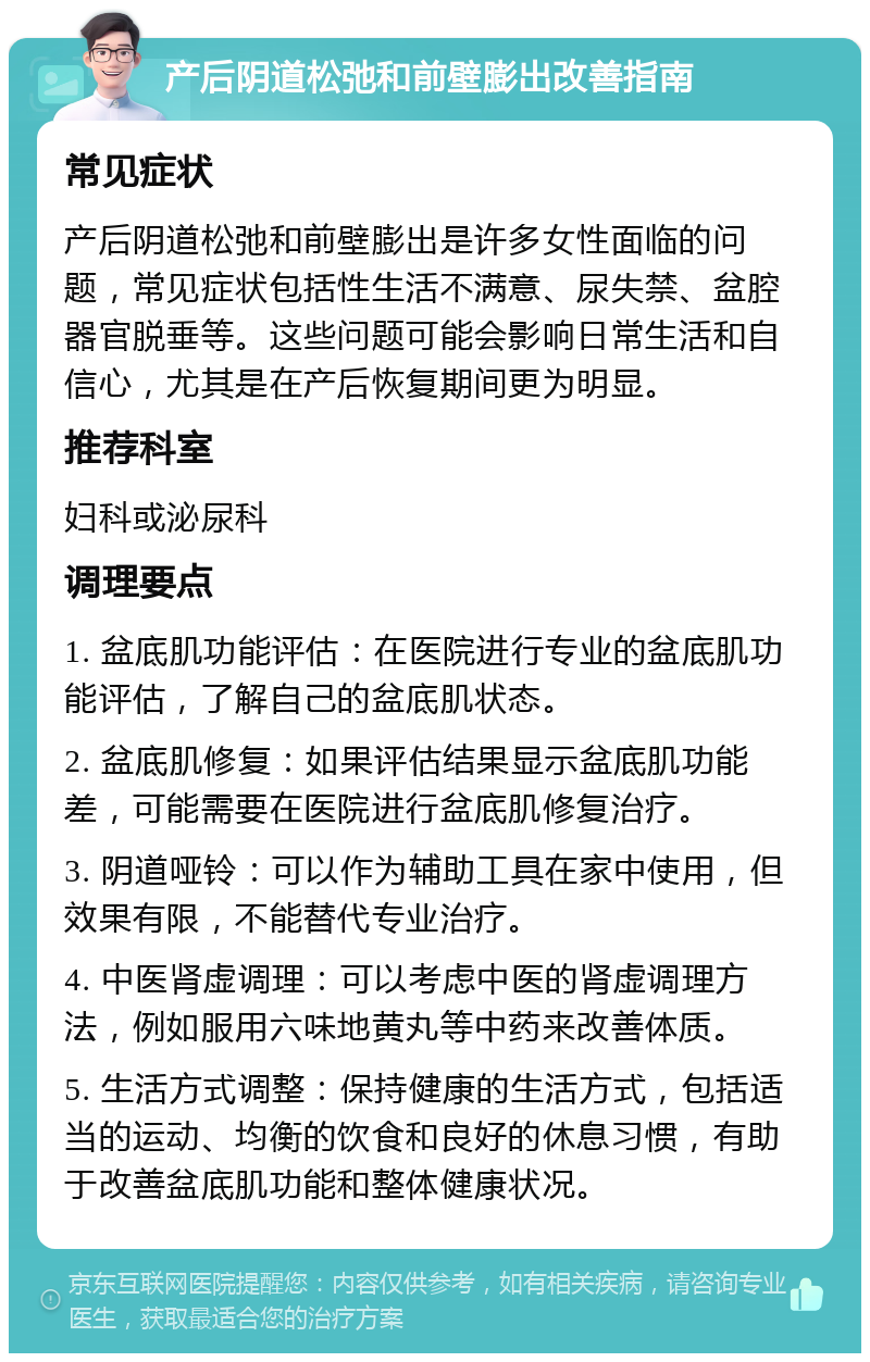 产后阴道松弛和前壁膨出改善指南 常见症状 产后阴道松弛和前壁膨出是许多女性面临的问题，常见症状包括性生活不满意、尿失禁、盆腔器官脱垂等。这些问题可能会影响日常生活和自信心，尤其是在产后恢复期间更为明显。 推荐科室 妇科或泌尿科 调理要点 1. 盆底肌功能评估：在医院进行专业的盆底肌功能评估，了解自己的盆底肌状态。 2. 盆底肌修复：如果评估结果显示盆底肌功能差，可能需要在医院进行盆底肌修复治疗。 3. 阴道哑铃：可以作为辅助工具在家中使用，但效果有限，不能替代专业治疗。 4. 中医肾虚调理：可以考虑中医的肾虚调理方法，例如服用六味地黄丸等中药来改善体质。 5. 生活方式调整：保持健康的生活方式，包括适当的运动、均衡的饮食和良好的休息习惯，有助于改善盆底肌功能和整体健康状况。