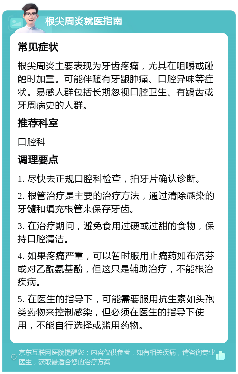 根尖周炎就医指南 常见症状 根尖周炎主要表现为牙齿疼痛，尤其在咀嚼或碰触时加重。可能伴随有牙龈肿痛、口腔异味等症状。易感人群包括长期忽视口腔卫生、有龋齿或牙周病史的人群。 推荐科室 口腔科 调理要点 1. 尽快去正规口腔科检查，拍牙片确认诊断。 2. 根管治疗是主要的治疗方法，通过清除感染的牙髓和填充根管来保存牙齿。 3. 在治疗期间，避免食用过硬或过甜的食物，保持口腔清洁。 4. 如果疼痛严重，可以暂时服用止痛药如布洛芬或对乙酰氨基酚，但这只是辅助治疗，不能根治疾病。 5. 在医生的指导下，可能需要服用抗生素如头孢类药物来控制感染，但必须在医生的指导下使用，不能自行选择或滥用药物。