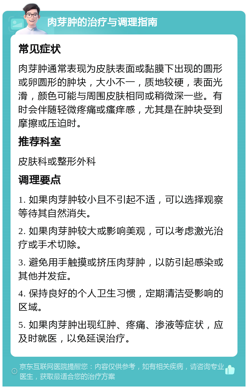 肉芽肿的治疗与调理指南 常见症状 肉芽肿通常表现为皮肤表面或黏膜下出现的圆形或卵圆形的肿块，大小不一，质地较硬，表面光滑，颜色可能与周围皮肤相同或稍微深一些。有时会伴随轻微疼痛或瘙痒感，尤其是在肿块受到摩擦或压迫时。 推荐科室 皮肤科或整形外科 调理要点 1. 如果肉芽肿较小且不引起不适，可以选择观察等待其自然消失。 2. 如果肉芽肿较大或影响美观，可以考虑激光治疗或手术切除。 3. 避免用手触摸或挤压肉芽肿，以防引起感染或其他并发症。 4. 保持良好的个人卫生习惯，定期清洁受影响的区域。 5. 如果肉芽肿出现红肿、疼痛、渗液等症状，应及时就医，以免延误治疗。