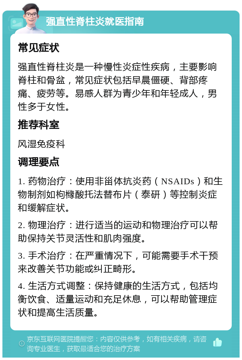 强直性脊柱炎就医指南 常见症状 强直性脊柱炎是一种慢性炎症性疾病，主要影响脊柱和骨盆，常见症状包括早晨僵硬、背部疼痛、疲劳等。易感人群为青少年和年轻成人，男性多于女性。 推荐科室 风湿免疫科 调理要点 1. 药物治疗：使用非甾体抗炎药（NSAIDs）和生物制剂如枸橼酸托法替布片（泰研）等控制炎症和缓解症状。 2. 物理治疗：进行适当的运动和物理治疗可以帮助保持关节灵活性和肌肉强度。 3. 手术治疗：在严重情况下，可能需要手术干预来改善关节功能或纠正畸形。 4. 生活方式调整：保持健康的生活方式，包括均衡饮食、适量运动和充足休息，可以帮助管理症状和提高生活质量。