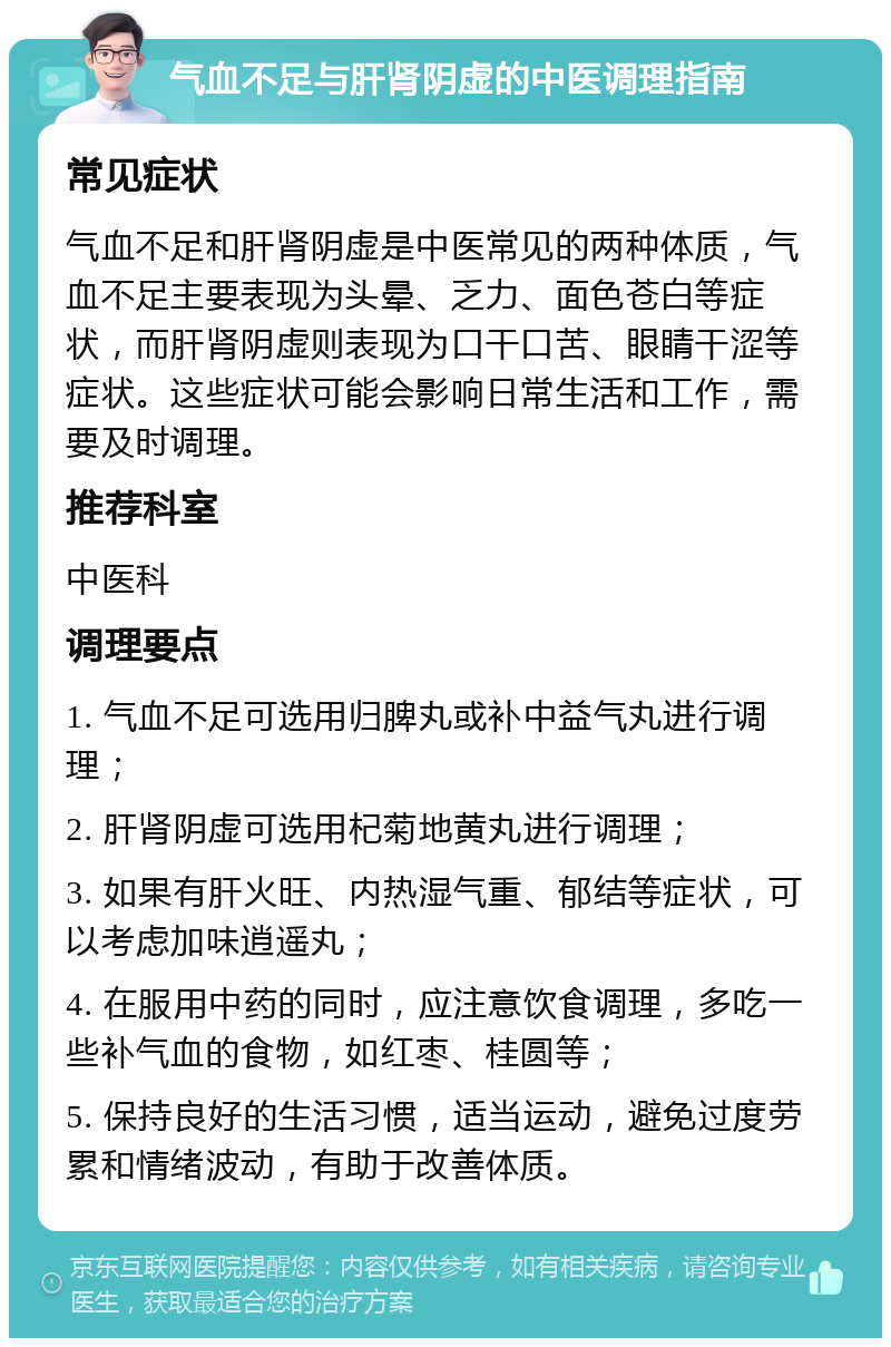 气血不足与肝肾阴虚的中医调理指南 常见症状 气血不足和肝肾阴虚是中医常见的两种体质，气血不足主要表现为头晕、乏力、面色苍白等症状，而肝肾阴虚则表现为口干口苦、眼睛干涩等症状。这些症状可能会影响日常生活和工作，需要及时调理。 推荐科室 中医科 调理要点 1. 气血不足可选用归脾丸或补中益气丸进行调理； 2. 肝肾阴虚可选用杞菊地黄丸进行调理； 3. 如果有肝火旺、内热湿气重、郁结等症状，可以考虑加味逍遥丸； 4. 在服用中药的同时，应注意饮食调理，多吃一些补气血的食物，如红枣、桂圆等； 5. 保持良好的生活习惯，适当运动，避免过度劳累和情绪波动，有助于改善体质。