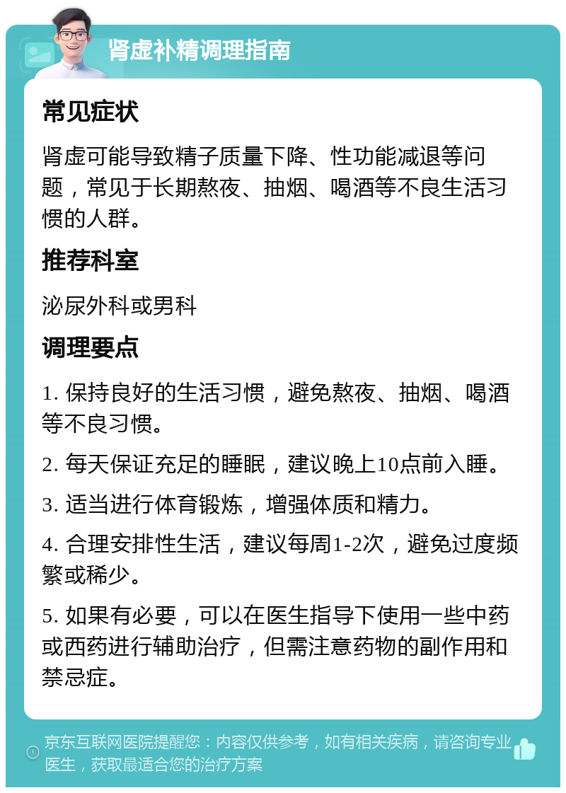 肾虚补精调理指南 常见症状 肾虚可能导致精子质量下降、性功能减退等问题，常见于长期熬夜、抽烟、喝酒等不良生活习惯的人群。 推荐科室 泌尿外科或男科 调理要点 1. 保持良好的生活习惯，避免熬夜、抽烟、喝酒等不良习惯。 2. 每天保证充足的睡眠，建议晚上10点前入睡。 3. 适当进行体育锻炼，增强体质和精力。 4. 合理安排性生活，建议每周1-2次，避免过度频繁或稀少。 5. 如果有必要，可以在医生指导下使用一些中药或西药进行辅助治疗，但需注意药物的副作用和禁忌症。