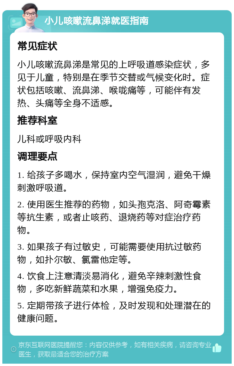 小儿咳嗽流鼻涕就医指南 常见症状 小儿咳嗽流鼻涕是常见的上呼吸道感染症状，多见于儿童，特别是在季节交替或气候变化时。症状包括咳嗽、流鼻涕、喉咙痛等，可能伴有发热、头痛等全身不适感。 推荐科室 儿科或呼吸内科 调理要点 1. 给孩子多喝水，保持室内空气湿润，避免干燥刺激呼吸道。 2. 使用医生推荐的药物，如头孢克洛、阿奇霉素等抗生素，或者止咳药、退烧药等对症治疗药物。 3. 如果孩子有过敏史，可能需要使用抗过敏药物，如扑尔敏、氯雷他定等。 4. 饮食上注意清淡易消化，避免辛辣刺激性食物，多吃新鲜蔬菜和水果，增强免疫力。 5. 定期带孩子进行体检，及时发现和处理潜在的健康问题。