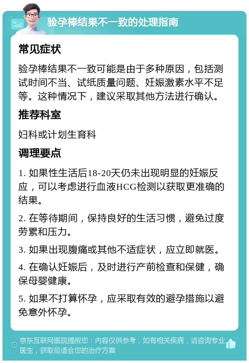 验孕棒结果不一致的处理指南 常见症状 验孕棒结果不一致可能是由于多种原因，包括测试时间不当、试纸质量问题、妊娠激素水平不足等。这种情况下，建议采取其他方法进行确认。 推荐科室 妇科或计划生育科 调理要点 1. 如果性生活后18-20天仍未出现明显的妊娠反应，可以考虑进行血液HCG检测以获取更准确的结果。 2. 在等待期间，保持良好的生活习惯，避免过度劳累和压力。 3. 如果出现腹痛或其他不适症状，应立即就医。 4. 在确认妊娠后，及时进行产前检查和保健，确保母婴健康。 5. 如果不打算怀孕，应采取有效的避孕措施以避免意外怀孕。