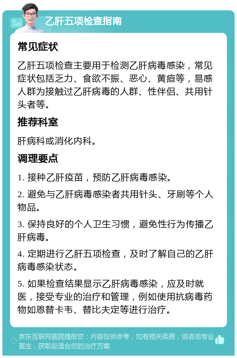 乙肝五项检查指南 常见症状 乙肝五项检查主要用于检测乙肝病毒感染，常见症状包括乏力、食欲不振、恶心、黄疸等，易感人群为接触过乙肝病毒的人群、性伴侣、共用针头者等。 推荐科室 肝病科或消化内科。 调理要点 1. 接种乙肝疫苗，预防乙肝病毒感染。 2. 避免与乙肝病毒感染者共用针头、牙刷等个人物品。 3. 保持良好的个人卫生习惯，避免性行为传播乙肝病毒。 4. 定期进行乙肝五项检查，及时了解自己的乙肝病毒感染状态。 5. 如果检查结果显示乙肝病毒感染，应及时就医，接受专业的治疗和管理，例如使用抗病毒药物如恩替卡韦、替比夫定等进行治疗。