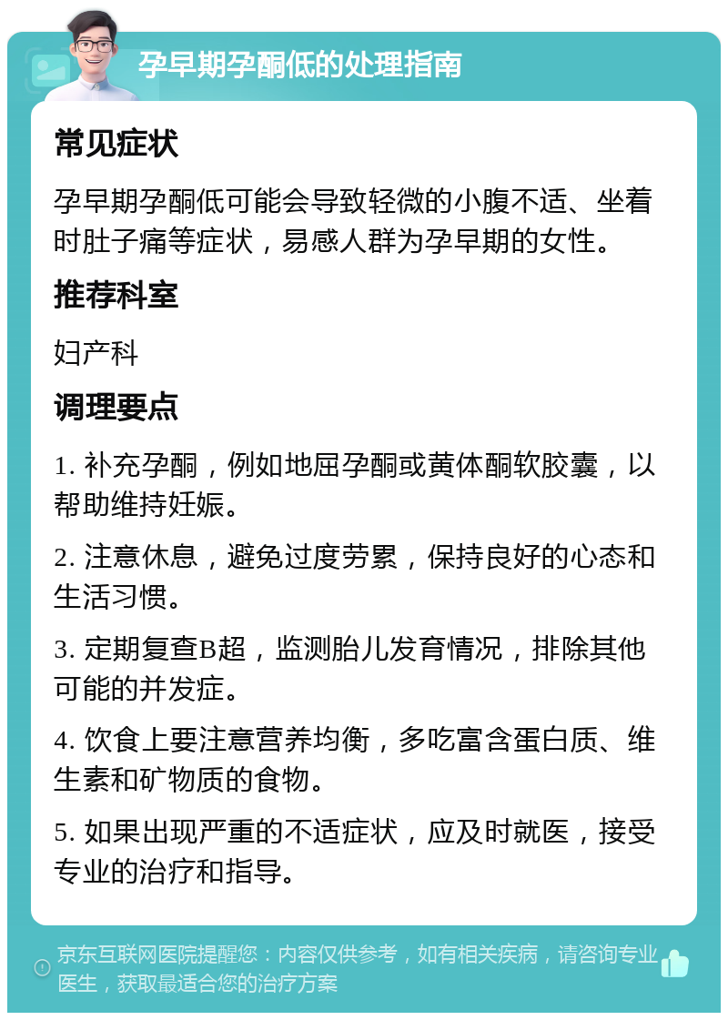 孕早期孕酮低的处理指南 常见症状 孕早期孕酮低可能会导致轻微的小腹不适、坐着时肚子痛等症状，易感人群为孕早期的女性。 推荐科室 妇产科 调理要点 1. 补充孕酮，例如地屈孕酮或黄体酮软胶囊，以帮助维持妊娠。 2. 注意休息，避免过度劳累，保持良好的心态和生活习惯。 3. 定期复查B超，监测胎儿发育情况，排除其他可能的并发症。 4. 饮食上要注意营养均衡，多吃富含蛋白质、维生素和矿物质的食物。 5. 如果出现严重的不适症状，应及时就医，接受专业的治疗和指导。