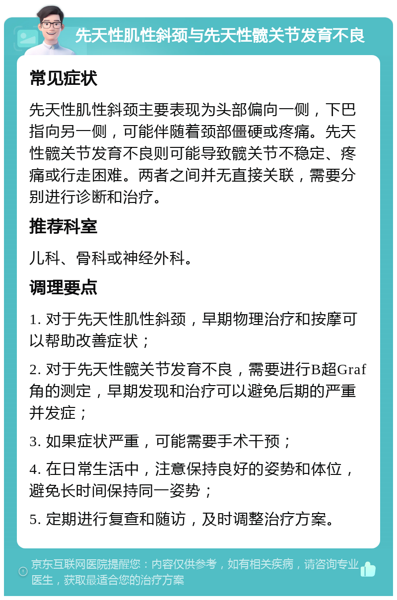 先天性肌性斜颈与先天性髋关节发育不良 常见症状 先天性肌性斜颈主要表现为头部偏向一侧，下巴指向另一侧，可能伴随着颈部僵硬或疼痛。先天性髋关节发育不良则可能导致髋关节不稳定、疼痛或行走困难。两者之间并无直接关联，需要分别进行诊断和治疗。 推荐科室 儿科、骨科或神经外科。 调理要点 1. 对于先天性肌性斜颈，早期物理治疗和按摩可以帮助改善症状； 2. 对于先天性髋关节发育不良，需要进行B超Graf角的测定，早期发现和治疗可以避免后期的严重并发症； 3. 如果症状严重，可能需要手术干预； 4. 在日常生活中，注意保持良好的姿势和体位，避免长时间保持同一姿势； 5. 定期进行复查和随访，及时调整治疗方案。