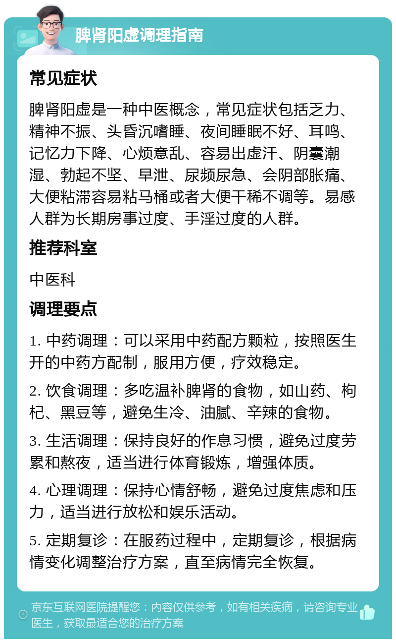 脾肾阳虚调理指南 常见症状 脾肾阳虚是一种中医概念，常见症状包括乏力、精神不振、头昏沉嗜睡、夜间睡眠不好、耳鸣、记忆力下降、心烦意乱、容易出虚汗、阴囊潮湿、勃起不坚、早泄、尿频尿急、会阴部胀痛、大便粘滞容易粘马桶或者大便干稀不调等。易感人群为长期房事过度、手淫过度的人群。 推荐科室 中医科 调理要点 1. 中药调理：可以采用中药配方颗粒，按照医生开的中药方配制，服用方便，疗效稳定。 2. 饮食调理：多吃温补脾肾的食物，如山药、枸杞、黑豆等，避免生冷、油腻、辛辣的食物。 3. 生活调理：保持良好的作息习惯，避免过度劳累和熬夜，适当进行体育锻炼，增强体质。 4. 心理调理：保持心情舒畅，避免过度焦虑和压力，适当进行放松和娱乐活动。 5. 定期复诊：在服药过程中，定期复诊，根据病情变化调整治疗方案，直至病情完全恢复。