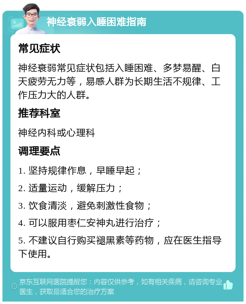 神经衰弱入睡困难指南 常见症状 神经衰弱常见症状包括入睡困难、多梦易醒、白天疲劳无力等，易感人群为长期生活不规律、工作压力大的人群。 推荐科室 神经内科或心理科 调理要点 1. 坚持规律作息，早睡早起； 2. 适量运动，缓解压力； 3. 饮食清淡，避免刺激性食物； 4. 可以服用枣仁安神丸进行治疗； 5. 不建议自行购买褪黑素等药物，应在医生指导下使用。