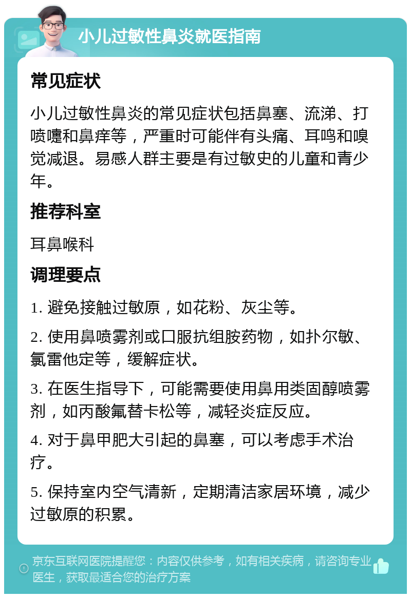 小儿过敏性鼻炎就医指南 常见症状 小儿过敏性鼻炎的常见症状包括鼻塞、流涕、打喷嚏和鼻痒等，严重时可能伴有头痛、耳鸣和嗅觉减退。易感人群主要是有过敏史的儿童和青少年。 推荐科室 耳鼻喉科 调理要点 1. 避免接触过敏原，如花粉、灰尘等。 2. 使用鼻喷雾剂或口服抗组胺药物，如扑尔敏、氯雷他定等，缓解症状。 3. 在医生指导下，可能需要使用鼻用类固醇喷雾剂，如丙酸氟替卡松等，减轻炎症反应。 4. 对于鼻甲肥大引起的鼻塞，可以考虑手术治疗。 5. 保持室内空气清新，定期清洁家居环境，减少过敏原的积累。