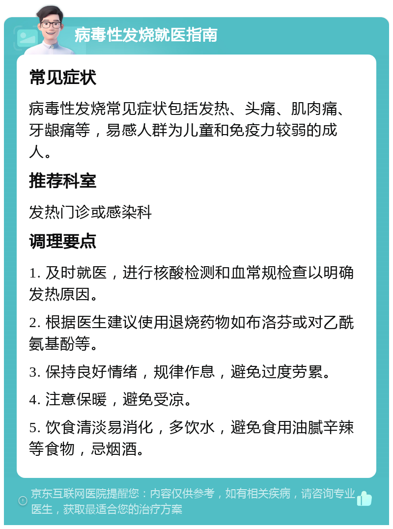 病毒性发烧就医指南 常见症状 病毒性发烧常见症状包括发热、头痛、肌肉痛、牙龈痛等，易感人群为儿童和免疫力较弱的成人。 推荐科室 发热门诊或感染科 调理要点 1. 及时就医，进行核酸检测和血常规检查以明确发热原因。 2. 根据医生建议使用退烧药物如布洛芬或对乙酰氨基酚等。 3. 保持良好情绪，规律作息，避免过度劳累。 4. 注意保暖，避免受凉。 5. 饮食清淡易消化，多饮水，避免食用油腻辛辣等食物，忌烟酒。