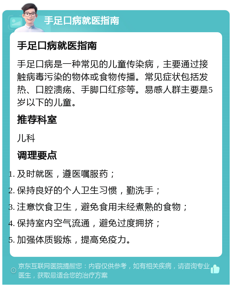 手足口病就医指南 手足口病就医指南 手足口病是一种常见的儿童传染病，主要通过接触病毒污染的物体或食物传播。常见症状包括发热、口腔溃疡、手脚口红疹等。易感人群主要是5岁以下的儿童。 推荐科室 儿科 调理要点 及时就医，遵医嘱服药； 保持良好的个人卫生习惯，勤洗手； 注意饮食卫生，避免食用未经煮熟的食物； 保持室内空气流通，避免过度拥挤； 加强体质锻炼，提高免疫力。