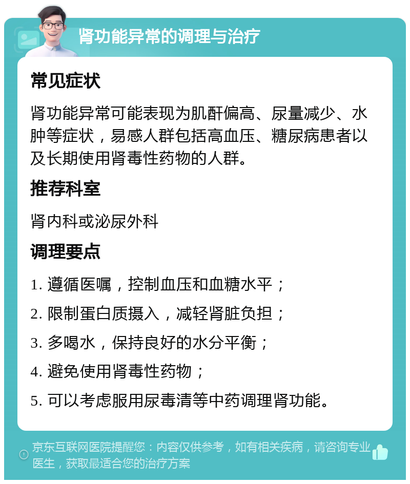 肾功能异常的调理与治疗 常见症状 肾功能异常可能表现为肌酐偏高、尿量减少、水肿等症状，易感人群包括高血压、糖尿病患者以及长期使用肾毒性药物的人群。 推荐科室 肾内科或泌尿外科 调理要点 1. 遵循医嘱，控制血压和血糖水平； 2. 限制蛋白质摄入，减轻肾脏负担； 3. 多喝水，保持良好的水分平衡； 4. 避免使用肾毒性药物； 5. 可以考虑服用尿毒清等中药调理肾功能。