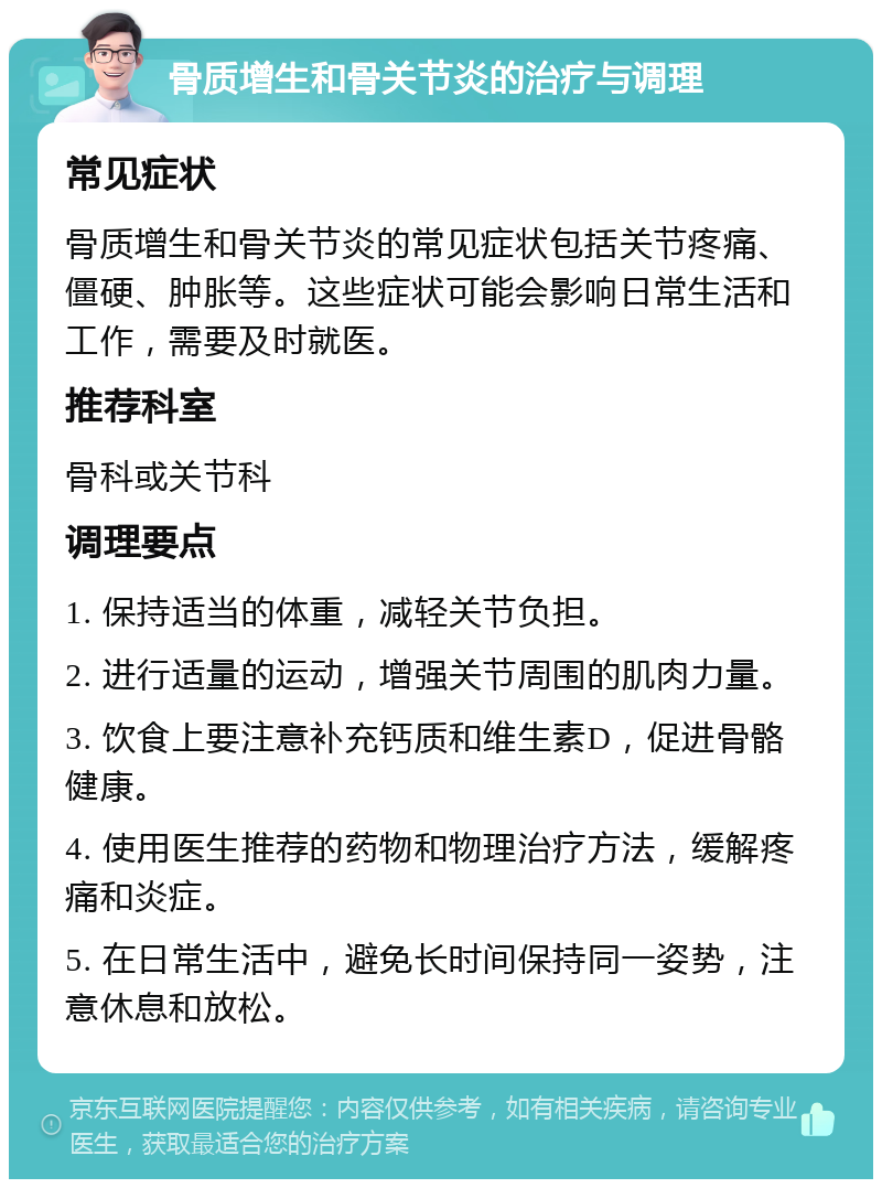 骨质增生和骨关节炎的治疗与调理 常见症状 骨质增生和骨关节炎的常见症状包括关节疼痛、僵硬、肿胀等。这些症状可能会影响日常生活和工作，需要及时就医。 推荐科室 骨科或关节科 调理要点 1. 保持适当的体重，减轻关节负担。 2. 进行适量的运动，增强关节周围的肌肉力量。 3. 饮食上要注意补充钙质和维生素D，促进骨骼健康。 4. 使用医生推荐的药物和物理治疗方法，缓解疼痛和炎症。 5. 在日常生活中，避免长时间保持同一姿势，注意休息和放松。