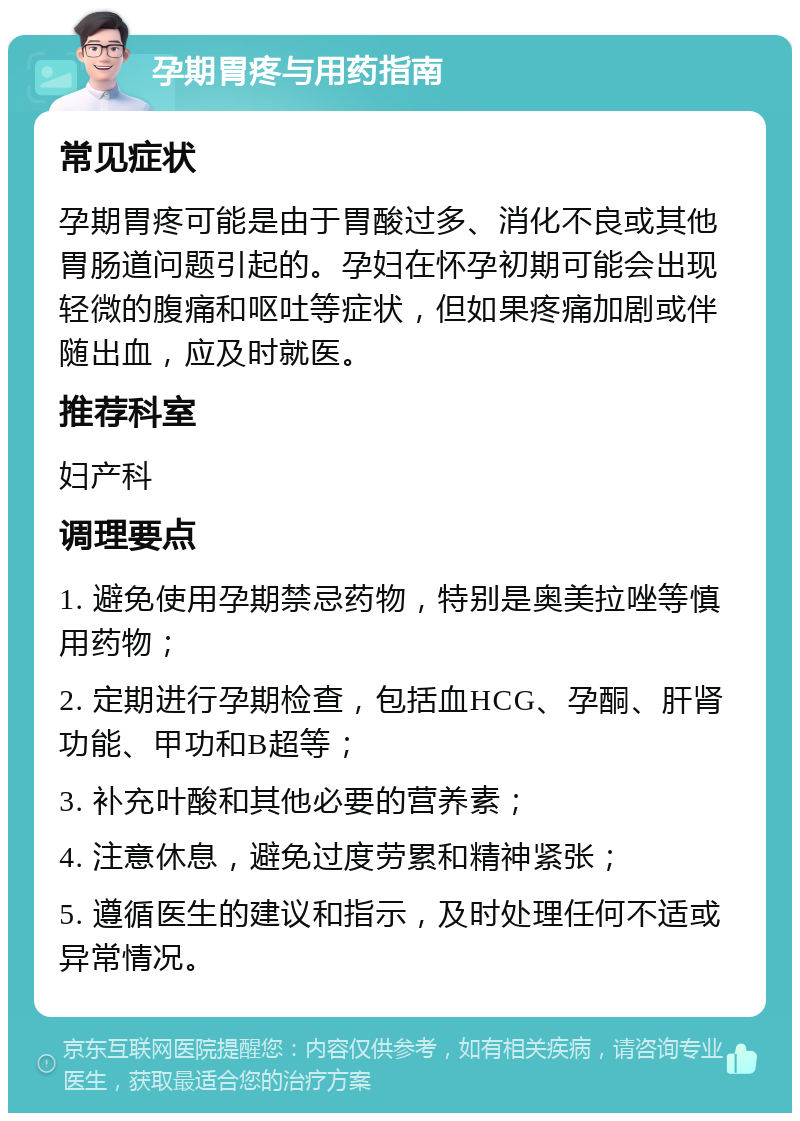 孕期胃疼与用药指南 常见症状 孕期胃疼可能是由于胃酸过多、消化不良或其他胃肠道问题引起的。孕妇在怀孕初期可能会出现轻微的腹痛和呕吐等症状，但如果疼痛加剧或伴随出血，应及时就医。 推荐科室 妇产科 调理要点 1. 避免使用孕期禁忌药物，特别是奥美拉唑等慎用药物； 2. 定期进行孕期检查，包括血HCG、孕酮、肝肾功能、甲功和B超等； 3. 补充叶酸和其他必要的营养素； 4. 注意休息，避免过度劳累和精神紧张； 5. 遵循医生的建议和指示，及时处理任何不适或异常情况。