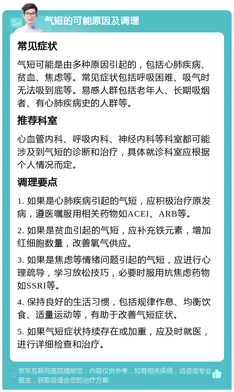 气短的可能原因及调理 常见症状 气短可能是由多种原因引起的，包括心肺疾病、贫血、焦虑等。常见症状包括呼吸困难、吸气时无法吸到底等。易感人群包括老年人、长期吸烟者、有心肺疾病史的人群等。 推荐科室 心血管内科、呼吸内科、神经内科等科室都可能涉及到气短的诊断和治疗，具体就诊科室应根据个人情况而定。 调理要点 1. 如果是心肺疾病引起的气短，应积极治疗原发病，遵医嘱服用相关药物如ACEI、ARB等。 2. 如果是贫血引起的气短，应补充铁元素，增加红细胞数量，改善氧气供应。 3. 如果是焦虑等情绪问题引起的气短，应进行心理疏导，学习放松技巧，必要时服用抗焦虑药物如SSRI等。 4. 保持良好的生活习惯，包括规律作息、均衡饮食、适量运动等，有助于改善气短症状。 5. 如果气短症状持续存在或加重，应及时就医，进行详细检查和治疗。