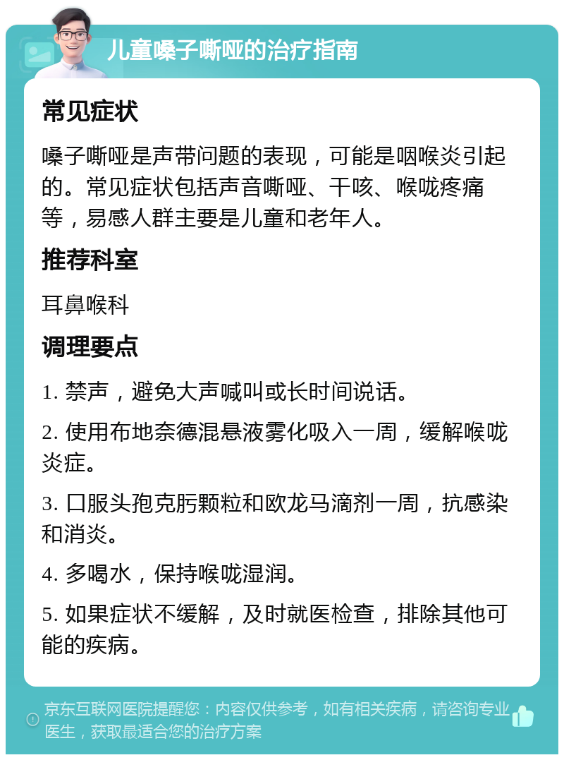 儿童嗓子嘶哑的治疗指南 常见症状 嗓子嘶哑是声带问题的表现，可能是咽喉炎引起的。常见症状包括声音嘶哑、干咳、喉咙疼痛等，易感人群主要是儿童和老年人。 推荐科室 耳鼻喉科 调理要点 1. 禁声，避免大声喊叫或长时间说话。 2. 使用布地奈德混悬液雾化吸入一周，缓解喉咙炎症。 3. 口服头孢克肟颗粒和欧龙马滴剂一周，抗感染和消炎。 4. 多喝水，保持喉咙湿润。 5. 如果症状不缓解，及时就医检查，排除其他可能的疾病。