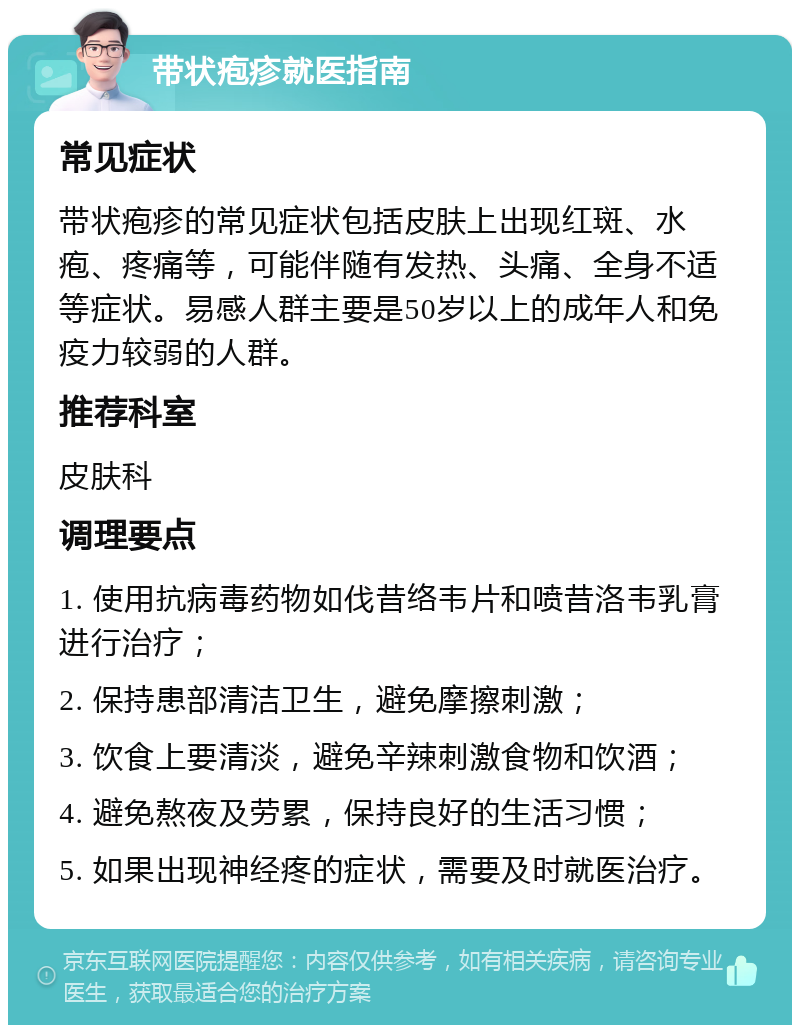 带状疱疹就医指南 常见症状 带状疱疹的常见症状包括皮肤上出现红斑、水疱、疼痛等，可能伴随有发热、头痛、全身不适等症状。易感人群主要是50岁以上的成年人和免疫力较弱的人群。 推荐科室 皮肤科 调理要点 1. 使用抗病毒药物如伐昔络韦片和喷昔洛韦乳膏进行治疗； 2. 保持患部清洁卫生，避免摩擦刺激； 3. 饮食上要清淡，避免辛辣刺激食物和饮酒； 4. 避免熬夜及劳累，保持良好的生活习惯； 5. 如果出现神经疼的症状，需要及时就医治疗。