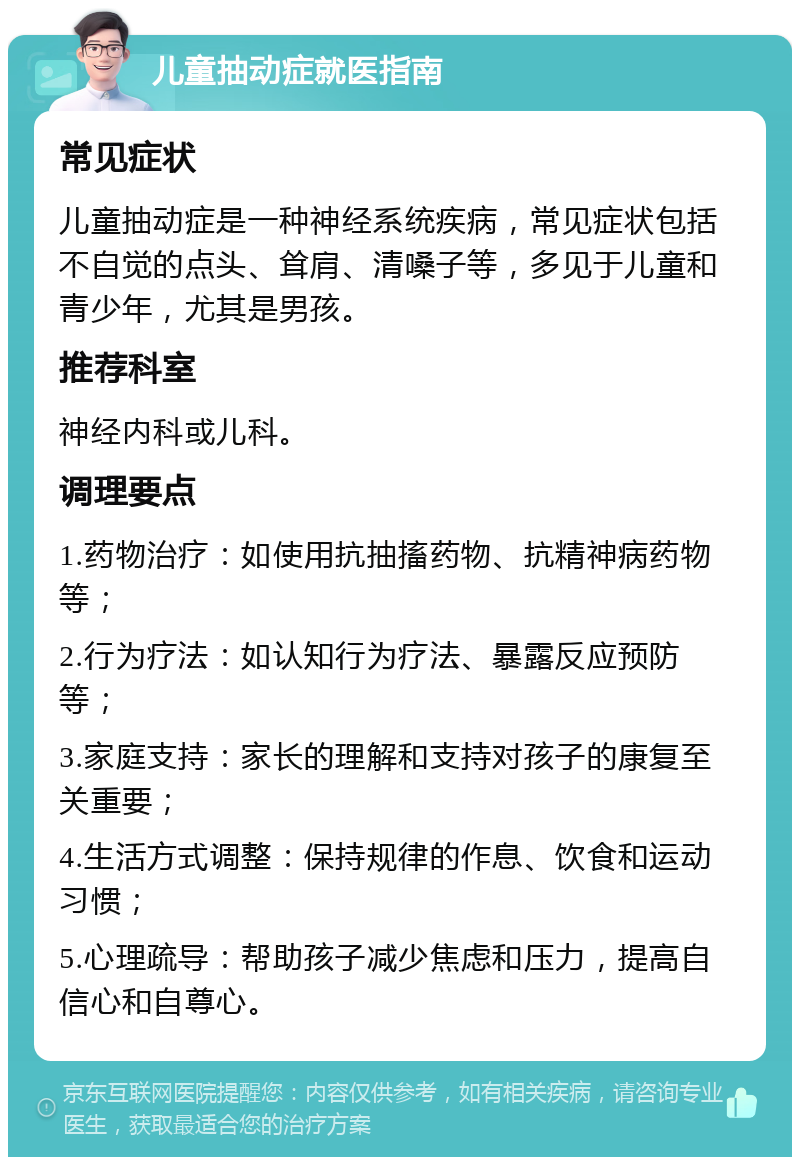 儿童抽动症就医指南 常见症状 儿童抽动症是一种神经系统疾病，常见症状包括不自觉的点头、耸肩、清嗓子等，多见于儿童和青少年，尤其是男孩。 推荐科室 神经内科或儿科。 调理要点 1.药物治疗：如使用抗抽搐药物、抗精神病药物等； 2.行为疗法：如认知行为疗法、暴露反应预防等； 3.家庭支持：家长的理解和支持对孩子的康复至关重要； 4.生活方式调整：保持规律的作息、饮食和运动习惯； 5.心理疏导：帮助孩子减少焦虑和压力，提高自信心和自尊心。