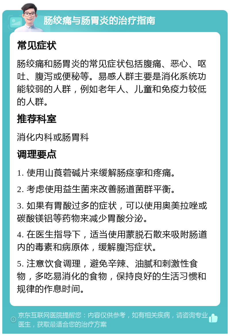 肠绞痛与肠胃炎的治疗指南 常见症状 肠绞痛和肠胃炎的常见症状包括腹痛、恶心、呕吐、腹泻或便秘等。易感人群主要是消化系统功能较弱的人群，例如老年人、儿童和免疫力较低的人群。 推荐科室 消化内科或肠胃科 调理要点 1. 使用山莨菪碱片来缓解肠痉挛和疼痛。 2. 考虑使用益生菌来改善肠道菌群平衡。 3. 如果有胃酸过多的症状，可以使用奥美拉唑或碳酸镁铝等药物来减少胃酸分泌。 4. 在医生指导下，适当使用蒙脱石散来吸附肠道内的毒素和病原体，缓解腹泻症状。 5. 注意饮食调理，避免辛辣、油腻和刺激性食物，多吃易消化的食物，保持良好的生活习惯和规律的作息时间。