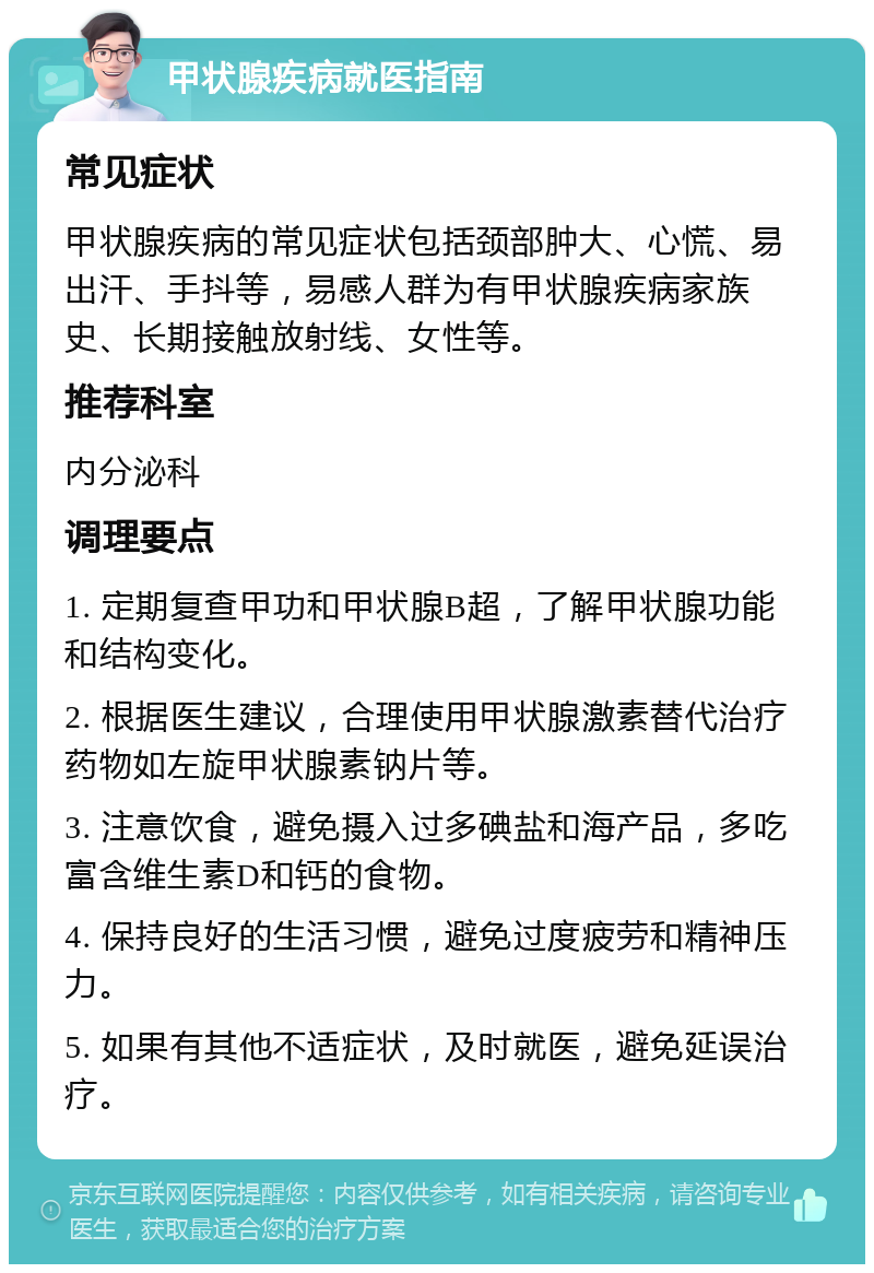 甲状腺疾病就医指南 常见症状 甲状腺疾病的常见症状包括颈部肿大、心慌、易出汗、手抖等，易感人群为有甲状腺疾病家族史、长期接触放射线、女性等。 推荐科室 内分泌科 调理要点 1. 定期复查甲功和甲状腺B超，了解甲状腺功能和结构变化。 2. 根据医生建议，合理使用甲状腺激素替代治疗药物如左旋甲状腺素钠片等。 3. 注意饮食，避免摄入过多碘盐和海产品，多吃富含维生素D和钙的食物。 4. 保持良好的生活习惯，避免过度疲劳和精神压力。 5. 如果有其他不适症状，及时就医，避免延误治疗。