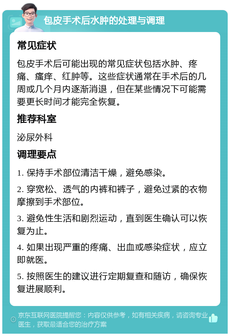 包皮手术后水肿的处理与调理 常见症状 包皮手术后可能出现的常见症状包括水肿、疼痛、瘙痒、红肿等。这些症状通常在手术后的几周或几个月内逐渐消退，但在某些情况下可能需要更长时间才能完全恢复。 推荐科室 泌尿外科 调理要点 1. 保持手术部位清洁干燥，避免感染。 2. 穿宽松、透气的内裤和裤子，避免过紧的衣物摩擦到手术部位。 3. 避免性生活和剧烈运动，直到医生确认可以恢复为止。 4. 如果出现严重的疼痛、出血或感染症状，应立即就医。 5. 按照医生的建议进行定期复查和随访，确保恢复进展顺利。