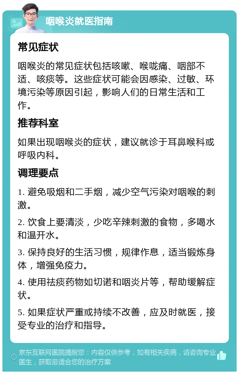 咽喉炎就医指南 常见症状 咽喉炎的常见症状包括咳嗽、喉咙痛、咽部不适、咳痰等。这些症状可能会因感染、过敏、环境污染等原因引起，影响人们的日常生活和工作。 推荐科室 如果出现咽喉炎的症状，建议就诊于耳鼻喉科或呼吸内科。 调理要点 1. 避免吸烟和二手烟，减少空气污染对咽喉的刺激。 2. 饮食上要清淡，少吃辛辣刺激的食物，多喝水和温开水。 3. 保持良好的生活习惯，规律作息，适当锻炼身体，增强免疫力。 4. 使用祛痰药物如切诺和咽炎片等，帮助缓解症状。 5. 如果症状严重或持续不改善，应及时就医，接受专业的治疗和指导。