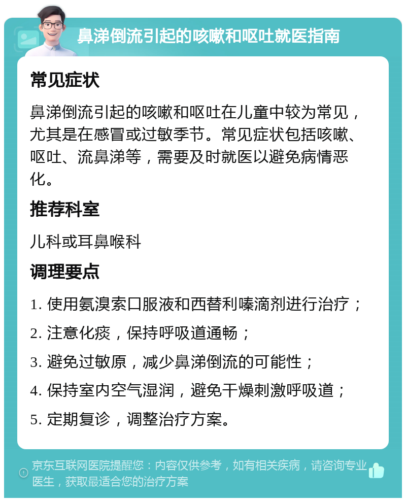 鼻涕倒流引起的咳嗽和呕吐就医指南 常见症状 鼻涕倒流引起的咳嗽和呕吐在儿童中较为常见，尤其是在感冒或过敏季节。常见症状包括咳嗽、呕吐、流鼻涕等，需要及时就医以避免病情恶化。 推荐科室 儿科或耳鼻喉科 调理要点 1. 使用氨溴索口服液和西替利嗪滴剂进行治疗； 2. 注意化痰，保持呼吸道通畅； 3. 避免过敏原，减少鼻涕倒流的可能性； 4. 保持室内空气湿润，避免干燥刺激呼吸道； 5. 定期复诊，调整治疗方案。