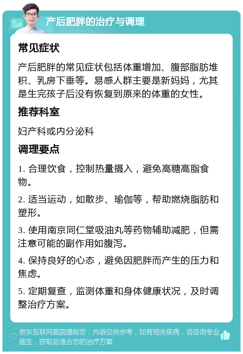 产后肥胖的治疗与调理 常见症状 产后肥胖的常见症状包括体重增加、腹部脂肪堆积、乳房下垂等。易感人群主要是新妈妈，尤其是生完孩子后没有恢复到原来的体重的女性。 推荐科室 妇产科或内分泌科 调理要点 1. 合理饮食，控制热量摄入，避免高糖高脂食物。 2. 适当运动，如散步、瑜伽等，帮助燃烧脂肪和塑形。 3. 使用南京同仁堂吸油丸等药物辅助减肥，但需注意可能的副作用如腹泻。 4. 保持良好的心态，避免因肥胖而产生的压力和焦虑。 5. 定期复查，监测体重和身体健康状况，及时调整治疗方案。