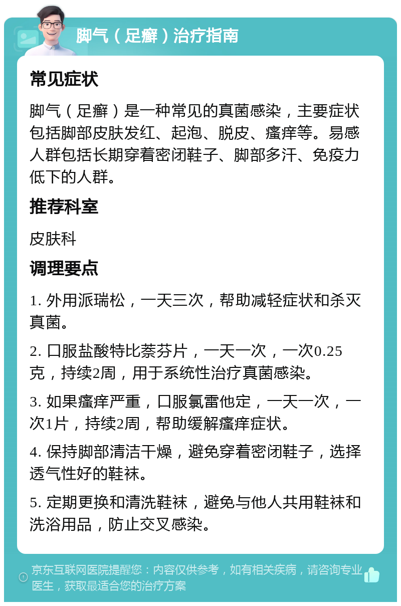 脚气（足癣）治疗指南 常见症状 脚气（足癣）是一种常见的真菌感染，主要症状包括脚部皮肤发红、起泡、脱皮、瘙痒等。易感人群包括长期穿着密闭鞋子、脚部多汗、免疫力低下的人群。 推荐科室 皮肤科 调理要点 1. 外用派瑞松，一天三次，帮助减轻症状和杀灭真菌。 2. 口服盐酸特比萘芬片，一天一次，一次0.25克，持续2周，用于系统性治疗真菌感染。 3. 如果瘙痒严重，口服氯雷他定，一天一次，一次1片，持续2周，帮助缓解瘙痒症状。 4. 保持脚部清洁干燥，避免穿着密闭鞋子，选择透气性好的鞋袜。 5. 定期更换和清洗鞋袜，避免与他人共用鞋袜和洗浴用品，防止交叉感染。