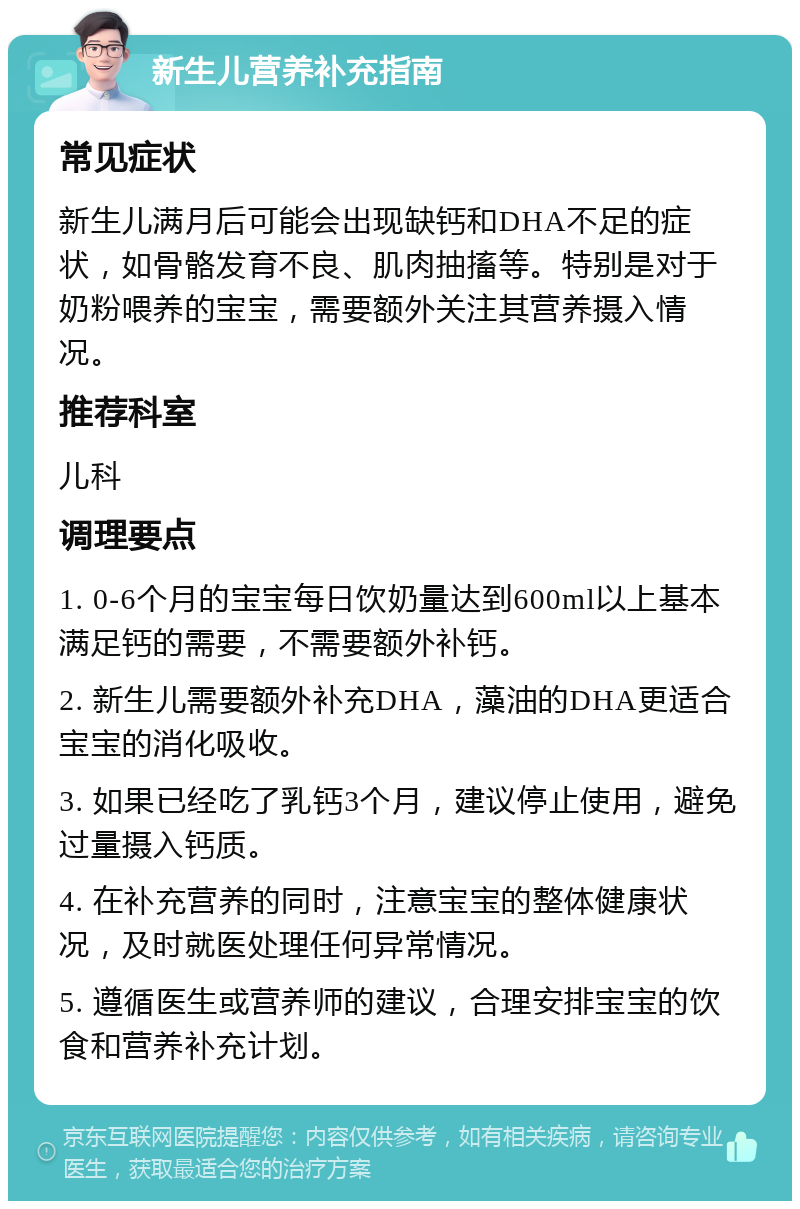 新生儿营养补充指南 常见症状 新生儿满月后可能会出现缺钙和DHA不足的症状，如骨骼发育不良、肌肉抽搐等。特别是对于奶粉喂养的宝宝，需要额外关注其营养摄入情况。 推荐科室 儿科 调理要点 1. 0-6个月的宝宝每日饮奶量达到600ml以上基本满足钙的需要，不需要额外补钙。 2. 新生儿需要额外补充DHA，藻油的DHA更适合宝宝的消化吸收。 3. 如果已经吃了乳钙3个月，建议停止使用，避免过量摄入钙质。 4. 在补充营养的同时，注意宝宝的整体健康状况，及时就医处理任何异常情况。 5. 遵循医生或营养师的建议，合理安排宝宝的饮食和营养补充计划。