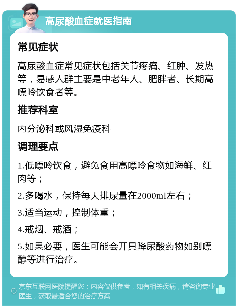 高尿酸血症就医指南 常见症状 高尿酸血症常见症状包括关节疼痛、红肿、发热等，易感人群主要是中老年人、肥胖者、长期高嘌呤饮食者等。 推荐科室 内分泌科或风湿免疫科 调理要点 1.低嘌呤饮食，避免食用高嘌呤食物如海鲜、红肉等； 2.多喝水，保持每天排尿量在2000ml左右； 3.适当运动，控制体重； 4.戒烟、戒酒； 5.如果必要，医生可能会开具降尿酸药物如别嘌醇等进行治疗。