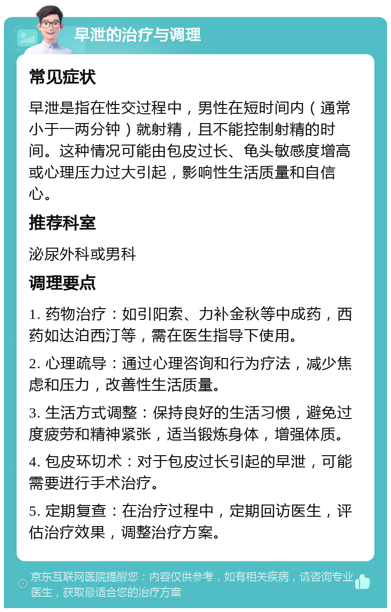 早泄的治疗与调理 常见症状 早泄是指在性交过程中，男性在短时间内（通常小于一两分钟）就射精，且不能控制射精的时间。这种情况可能由包皮过长、龟头敏感度增高或心理压力过大引起，影响性生活质量和自信心。 推荐科室 泌尿外科或男科 调理要点 1. 药物治疗：如引阳索、力补金秋等中成药，西药如达泊西汀等，需在医生指导下使用。 2. 心理疏导：通过心理咨询和行为疗法，减少焦虑和压力，改善性生活质量。 3. 生活方式调整：保持良好的生活习惯，避免过度疲劳和精神紧张，适当锻炼身体，增强体质。 4. 包皮环切术：对于包皮过长引起的早泄，可能需要进行手术治疗。 5. 定期复查：在治疗过程中，定期回访医生，评估治疗效果，调整治疗方案。